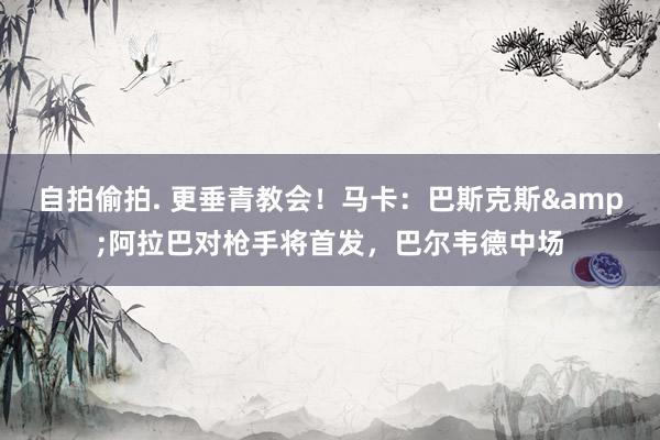 自拍偷拍. 更垂青教会！马卡：巴斯克斯&阿拉巴对枪手将首发，巴尔韦德中场