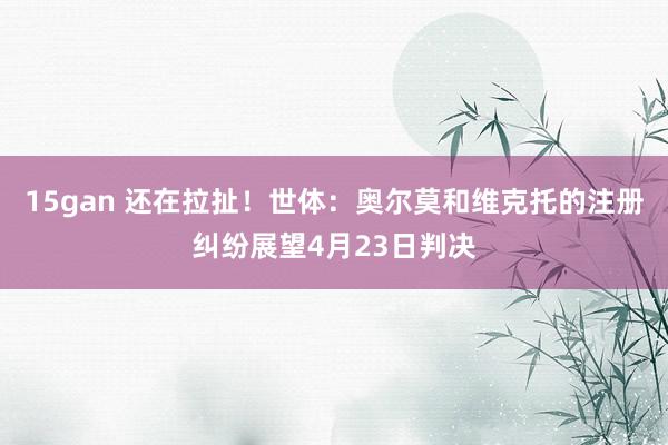 15gan 还在拉扯！世体：奥尔莫和维克托的注册纠纷展望4月23日判决