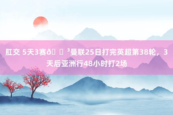 肛交 5天3赛😳曼联25日打完英超第38轮，3天后亚洲行48小时打2场