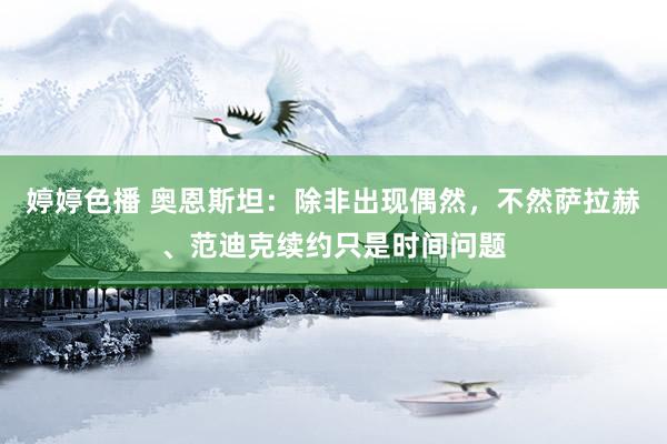 婷婷色播 奥恩斯坦：除非出现偶然，不然萨拉赫、范迪克续约只是时间问题