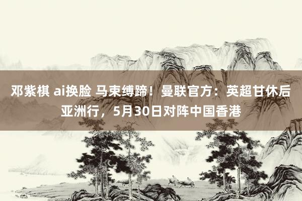 邓紫棋 ai换脸 马束缚蹄！曼联官方：英超甘休后亚洲行，5月30日对阵中国香港