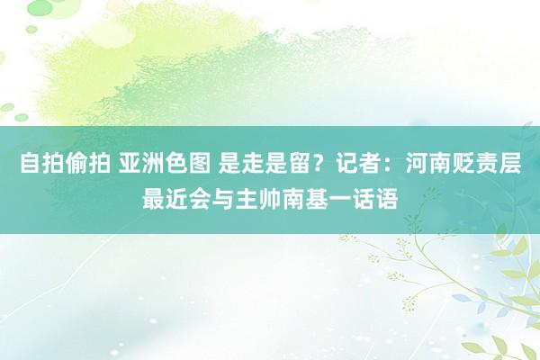 自拍偷拍 亚洲色图 是走是留？记者：河南贬责层最近会与主帅南基一话语