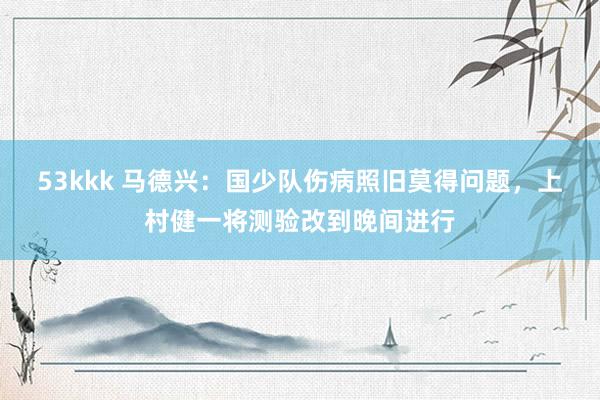 53kkk 马德兴：国少队伤病照旧莫得问题，上村健一将测验改到晚间进行