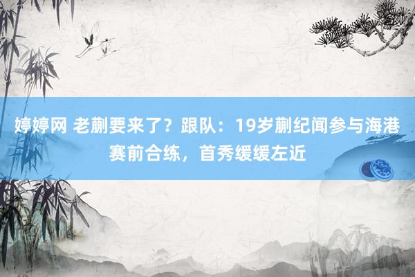 婷婷网 老蒯要来了？跟队：19岁蒯纪闻参与海港赛前合练，首秀缓缓左近